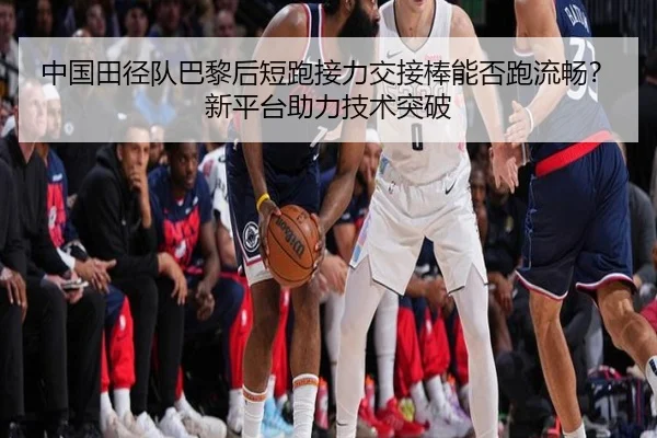 中国田径队巴黎后短跑接力交接棒能否跑流畅？新平台助力技术突破